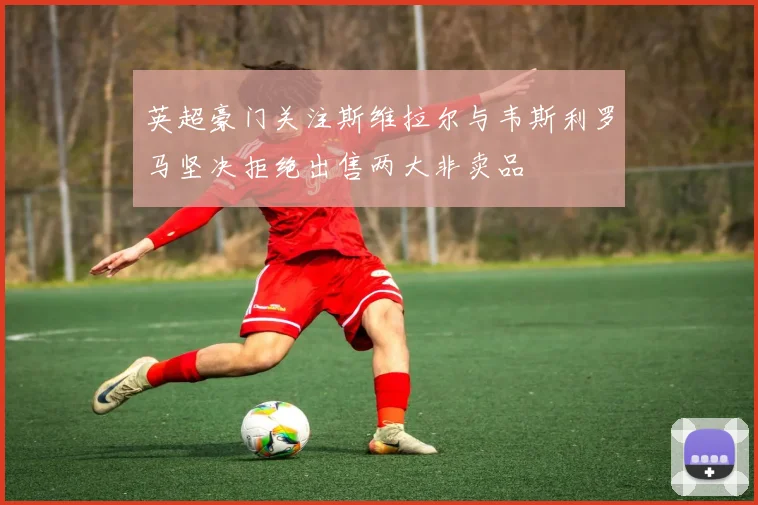 英超豪门关注斯维拉尔与韦斯利罗马坚决拒绝出售两大非卖品
