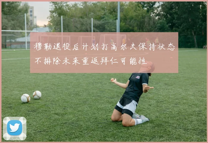 穆勒退役后计划打高尔夫保持状态不排除未来重返拜仁可能性