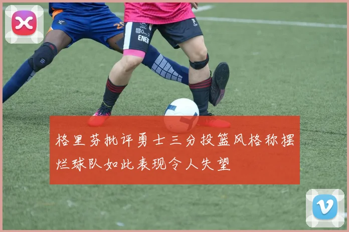 格里芬批评勇士三分投篮风格称摆烂球队如此表现令人失望