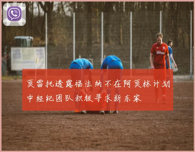 莫雷托透露福法纳不在阿莫林计划中经纪团队积极寻求新东家