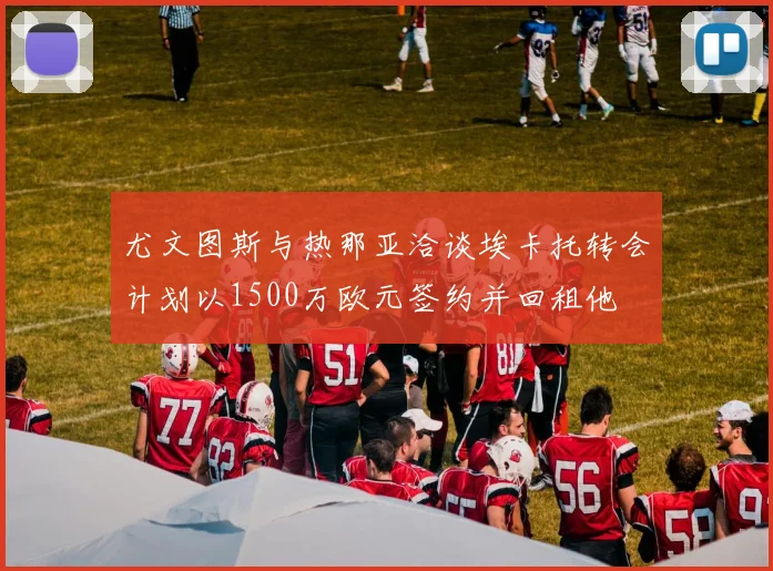 尤文图斯与热那亚洽谈埃卡托转会计划以1500万欧元签约并回租他