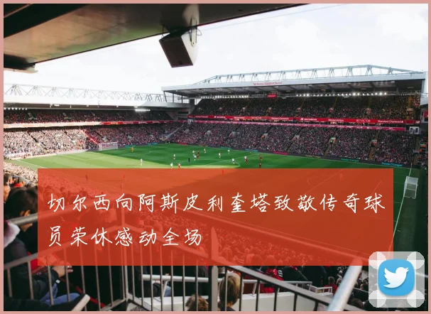 切尔西向阿斯皮利奎塔致敬传奇球员荣休感动全场