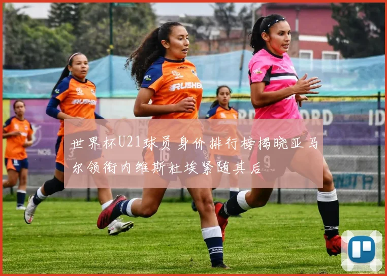 世界杯U21球员身价排行榜揭晓亚马尔领衔内维斯杜埃紧随其后
