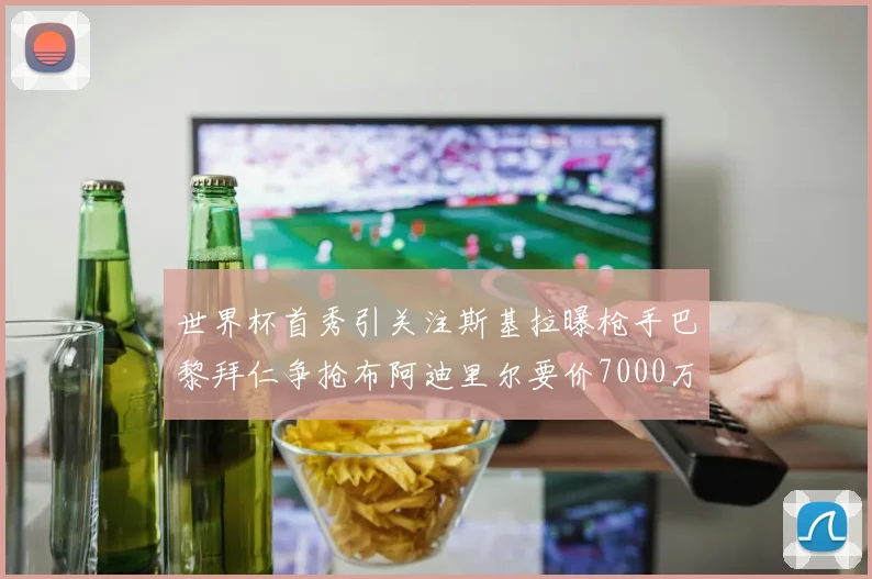 世界杯首秀引关注斯基拉曝枪手巴黎拜仁争抢布阿迪里尔要价7000万欧元