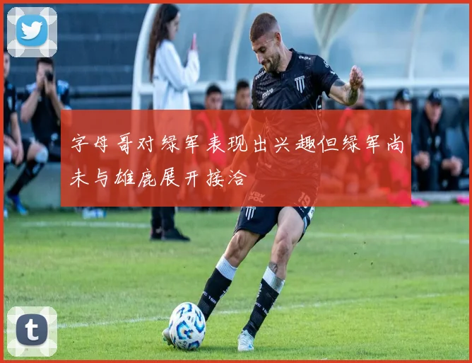 字母哥对绿军表现出兴趣但绿军尚未与雄鹿展开接洽