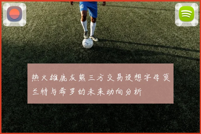 热火雄鹿灰熊三方交易设想字母莫兰特与希罗的未来动向分析