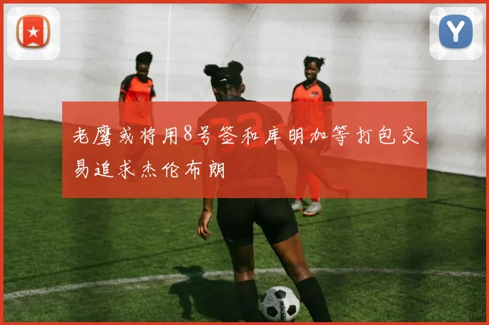 老鹰或将用8号签和库明加等打包交易追求杰伦布朗