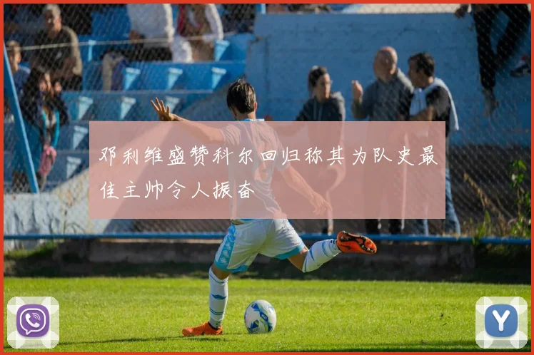 邓利维盛赞科尔回归称其为队史最佳主帅令人振奋
