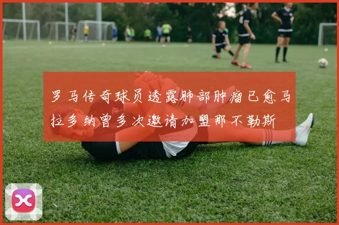 罗马传奇球员透露肺部肿瘤已愈马拉多纳曾多次邀请加盟那不勒斯