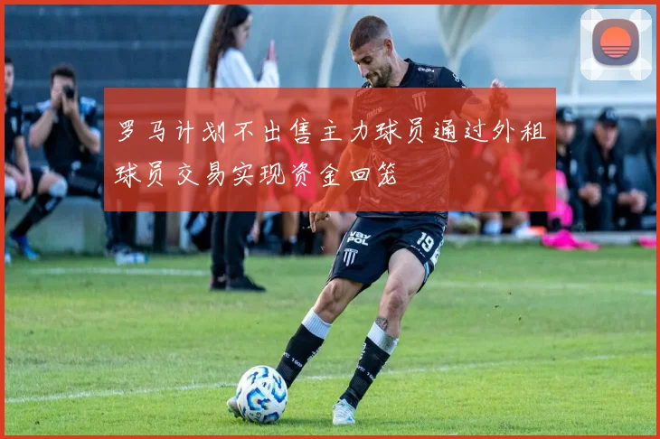罗马计划不出售主力球员通过外租球员交易实现资金回笼