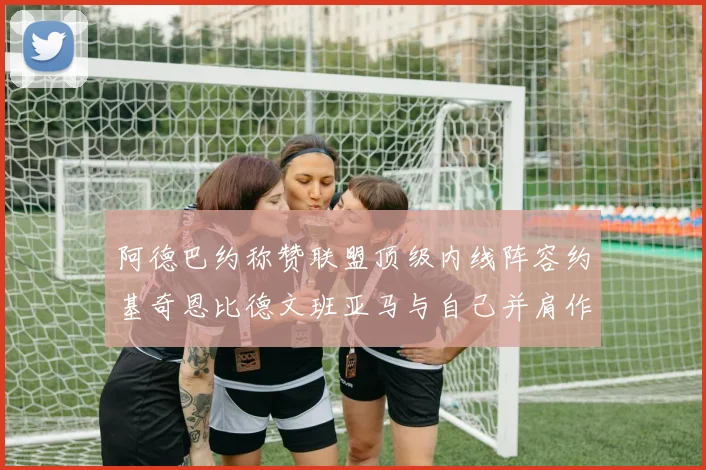 阿德巴约称赞联盟顶级内线阵容约基奇恩比德文班亚马与自己并肩作战