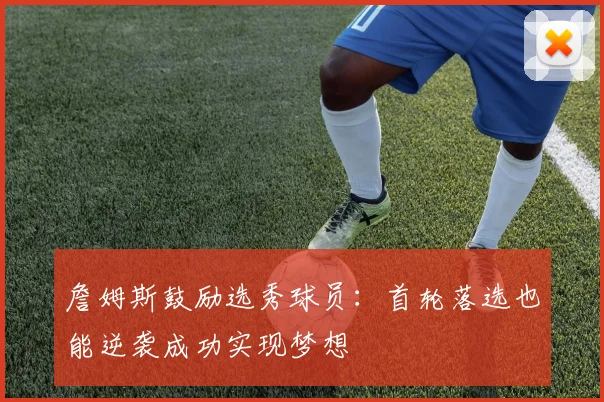 詹姆斯鼓励选秀球员：首轮落选也能逆袭成功实现梦想