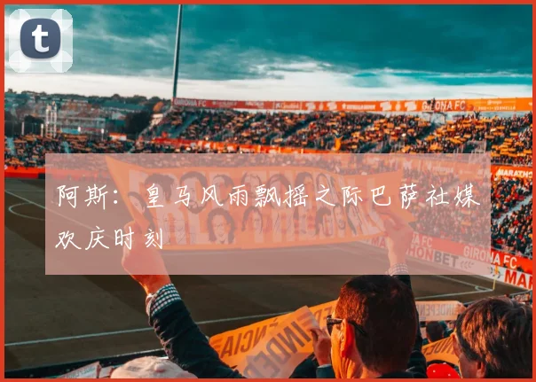 阿斯：皇马风雨飘摇之际巴萨社媒欢庆时刻