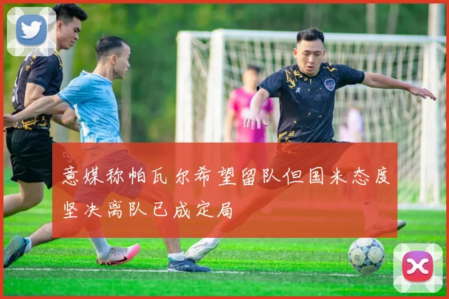 意媒称帕瓦尔希望留队但国米态度坚决离队已成定局