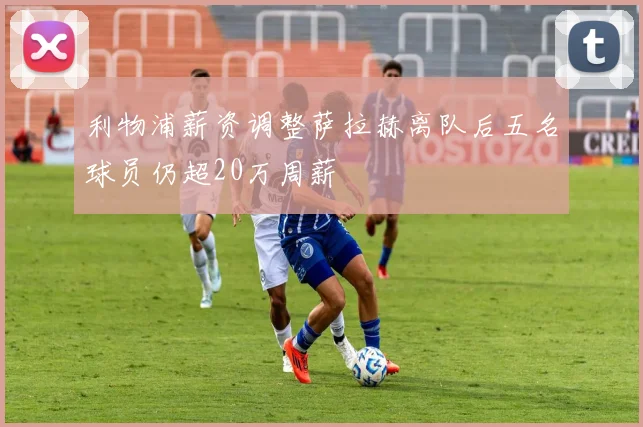 利物浦薪资调整萨拉赫离队后五名球员仍超20万周薪