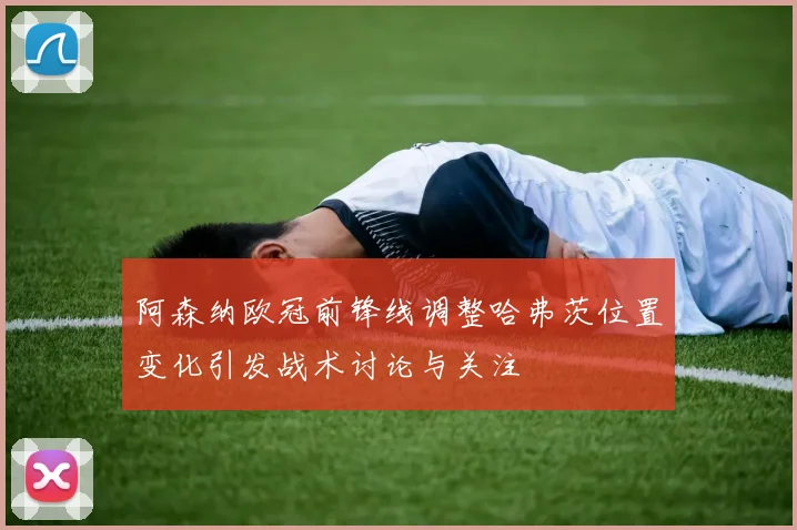 阿森纳欧冠前锋线调整哈弗茨位置变化引发战术讨论与关注