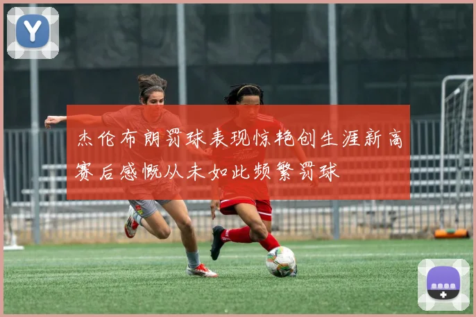 杰伦布朗罚球表现惊艳创生涯新高赛后感慨从未如此频繁罚球