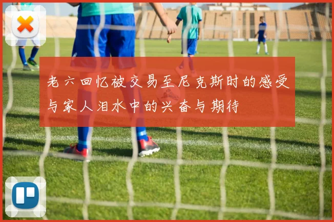 老六回忆被交易至尼克斯时的感受与家人泪水中的兴奋与期待