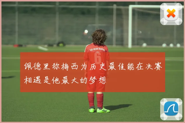 佩德里称梅西为历史最佳能在决赛相遇是他最大的梦想